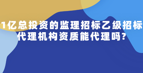 1億總投資的監(jiān)理招標(biāo)乙級(jí)招標(biāo)代理機(jī)構(gòu)資質(zhì)能代理嗎?