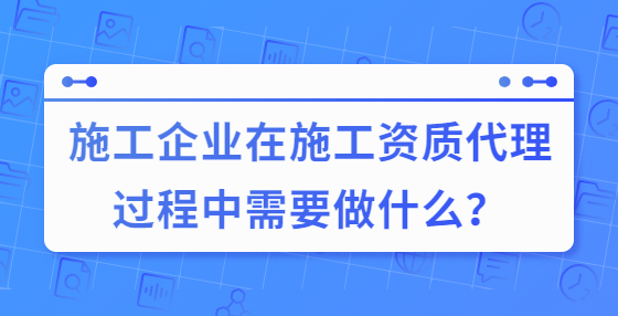 施工企業(yè)在施工資質(zhì)代理過程中需要做什么？