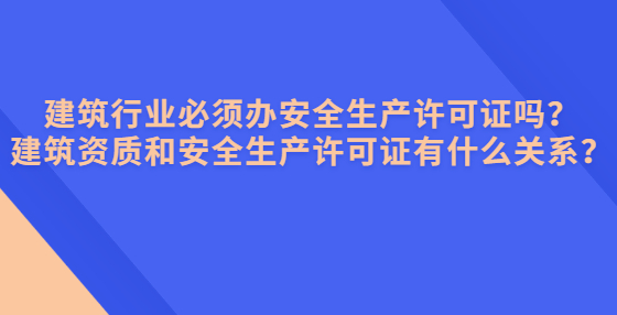 建筑行業(yè)必須辦安全生產(chǎn)許可證嗎？建筑資質(zhì)和安全生產(chǎn)許可證有什么關(guān)系？