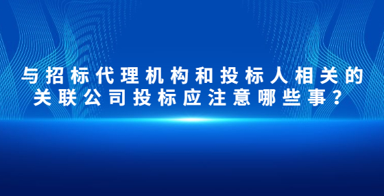 與招標(biāo)代理機(jī)構(gòu)和投標(biāo)人相關(guān)的關(guān)聯(lián)公司投標(biāo)應(yīng)注意哪些事？