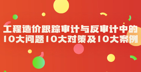 工程造價跟蹤審計(jì)與反審計(jì)中的10大問題10大對策及10大案例