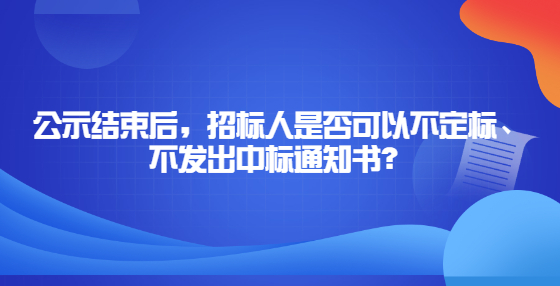 公示結束后，招標人是否可以不定標、不發(fā)出中標通知書？