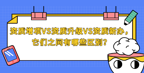 資質(zhì)增項(xiàng)VS資質(zhì)升級(jí)VS資質(zhì)新辦，它們之間有哪些區(qū)別？