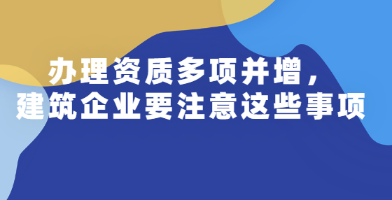 辦理資質(zhì)多項(xiàng)并增，建筑企業(yè)要注意這些事項(xiàng)