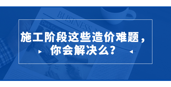 施工階段這些造價(jià)難題，你會(huì)解決么？