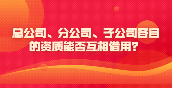 總公司、分公司、子公司各自的資質(zhì)能否互相借用？