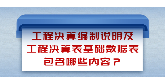 工程決算編制說明及工程決算表基礎(chǔ)數(shù)據(jù)表包含哪些內(nèi)容？