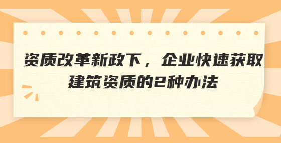 資質改革新政下，企業(yè)快速獲取建筑資質的2種辦法