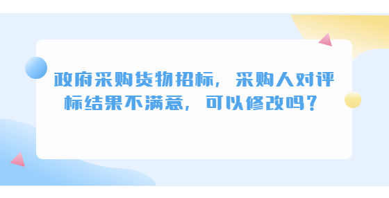 政府采購貨物招標(biāo)，采購人對評標(biāo)結(jié)果不滿意，可以修改嗎？