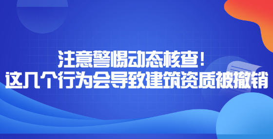 注意警惕動(dòng)態(tài)核查！這幾個(gè)行為會(huì)導(dǎo)致建筑資質(zhì)被撤銷