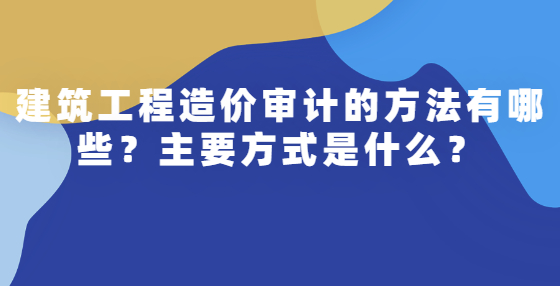 建筑工程造價(jià)審計(jì)的方法有哪些？主要方式是什么？