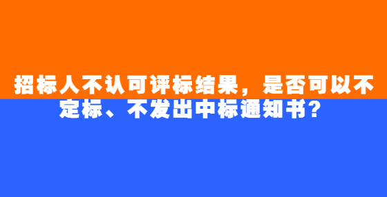 招標(biāo)人不認(rèn)可評標(biāo)結(jié)果，是否可以不定標(biāo)、不發(fā)出中標(biāo)通知書？