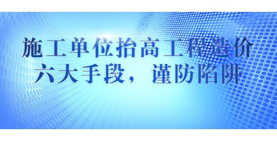施工單位抬高工程造價(jià)六大手段，謹(jǐn)防陷阱