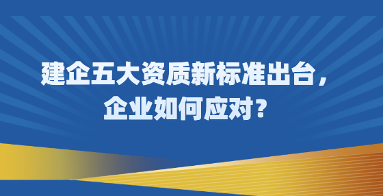 建企五大資質(zhì)新標準出臺，企業(yè)如何應(yīng)對？