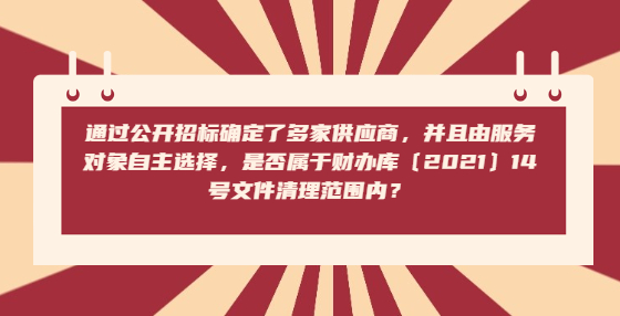 通過公開招標確定了多家供應商，并且由服務對象自主選擇，是否屬于財辦庫〔2021〕14號文件清理范圍內？