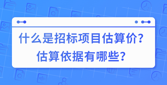 什么是招標(biāo)項(xiàng)目估算價(jià)？估算依據(jù)有哪些？