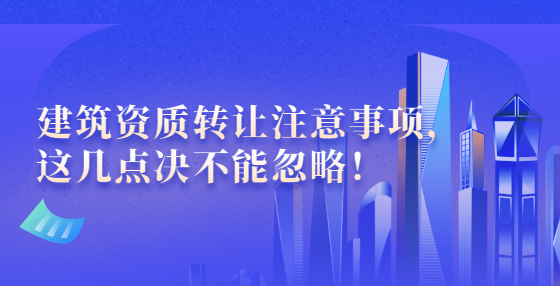 建筑資質(zhì)轉(zhuǎn)讓注意事項(xiàng)，這幾點(diǎn)決不能忽略！