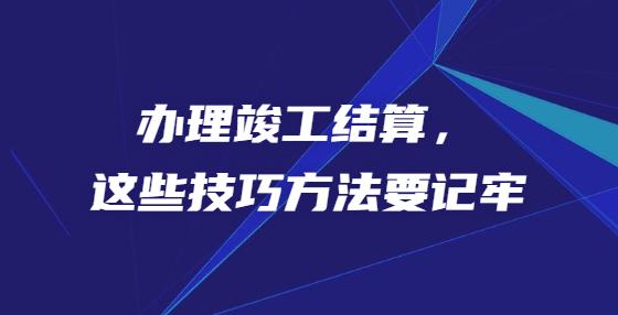 辦理竣工結(jié)算，這些技巧方法要記牢