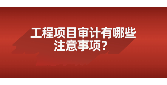 工程項(xiàng)目審計(jì)有哪些注意事項(xiàng)？