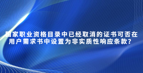 國家職業(yè)資格目錄中已經(jīng)取消的證書可否在用戶需求書中設(shè)置為非實質(zhì)性響應條款？