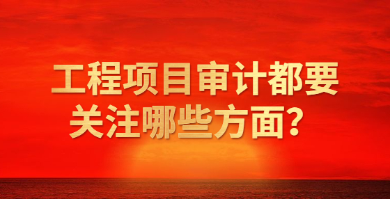 工程項(xiàng)目審計(jì)都要關(guān)注哪些方面？