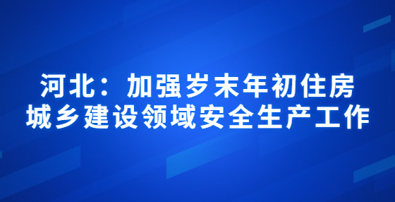 河北：加強歲末年初住房城鄉(xiāng)建設(shè)領(lǐng)域安全生產(chǎn)工作