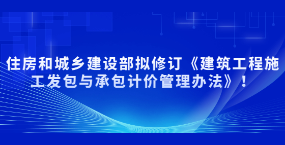 住房和城鄉(xiāng)建設(shè)部擬修訂《建筑工程施工發(fā)包與承包計(jì)價(jià)管理辦法》！