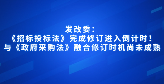 發(fā)改委：《招標(biāo)投標(biāo)法》完成修訂進(jìn)入倒計(jì)時(shí)！與《政府采購(gòu)法》融合修訂時(shí)機(jī)尚未成熟