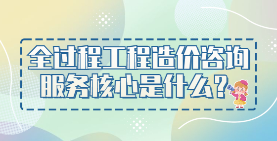 全過(guò)程工程造價(jià)咨詢(xún)服務(wù)核心是什么？
