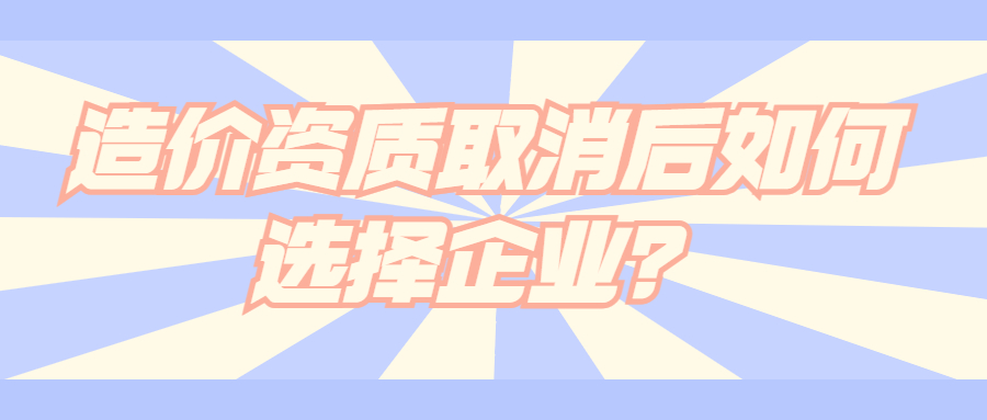 造價(jià)資質(zhì)取消后如何選擇企業(yè)？