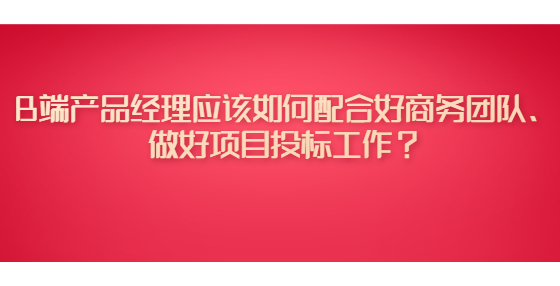 B端產(chǎn)品經(jīng)理應該如何配合好商務團隊、做好項目投標工作？
