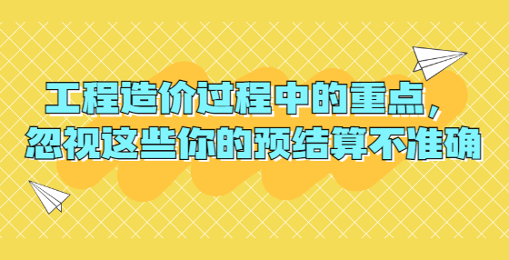 工程造價過程中的重點，忽視這些你的預(yù)結(jié)算不準(zhǔn)確