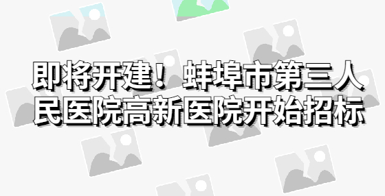 即將開建！蚌埠市第三人民醫(yī)院高新醫(yī)院開始招標(biāo)