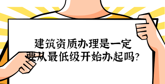 建筑資質(zhì)辦理是一定要從最低級開始辦起嗎？