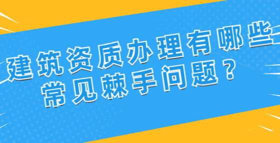 建筑資質(zhì)辦理有哪些常見棘手問題？