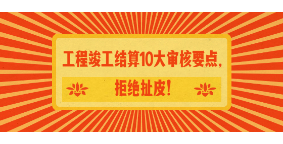 工程竣工結(jié)算10大審核要點，拒絕扯皮！