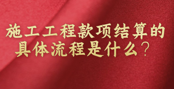 施工工程款項(xiàng)結(jié)算的具體流程是什么？