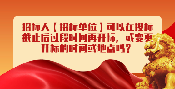 招標(biāo)人【招標(biāo)單位】可以在投標(biāo)截止后過段時間再開標(biāo)，或變更開標(biāo)的時間或地點嗎？