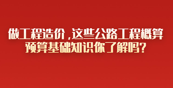做工程造價(jià)，這些公路工程概算預(yù)算基礎(chǔ)知識(shí)你了解嗎？