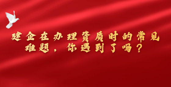 建企在辦理資質(zhì)時的常見難題，你遇到了嗎？