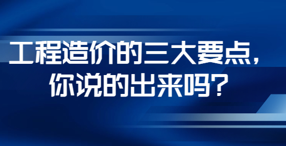 工程造價(jià)的三大要點(diǎn)，你說(shuō)的出來(lái)嗎？