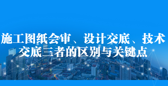 施工圖紙會審、設(shè)計交底、技術(shù)交底三者的區(qū)別與關(guān)鍵點(diǎn)