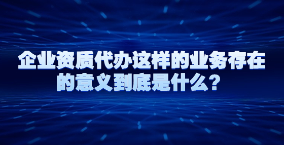 企業(yè)資質(zhì)代辦這樣的業(yè)務(wù)存在的意義到底是什么？