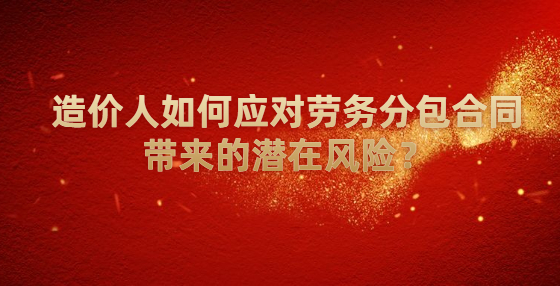 造價(jià)人如何應(yīng)對(duì)勞務(wù)分包合同帶來(lái)的潛在風(fēng)險(xiǎn)？
