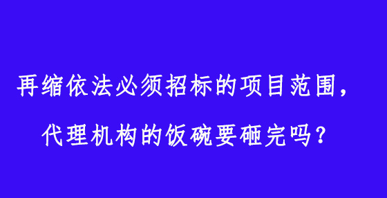 再縮依法必須招標的項目范圍，代理機構(gòu)的飯碗要砸完嗎？