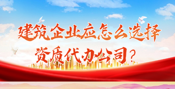 建筑企業(yè)應(yīng)怎么選擇資質(zhì)代辦公司？