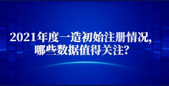 2021年度一造初始注冊情況，哪些數(shù)據(jù)值得關(guān)注？