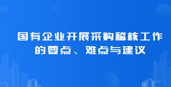 國有企業(yè)開展采購稽核工作的要點、難點與建議
