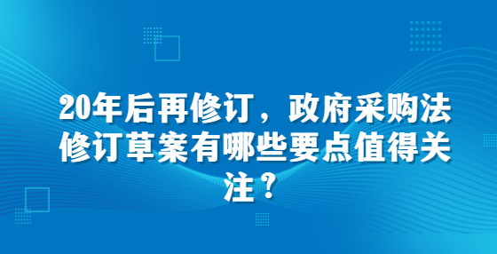 20年后再修訂，政府采購法修訂草案有哪些要點(diǎn)值得關(guān)注？