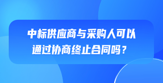 中標(biāo)供應(yīng)商與采購人可以通過協(xié)商終止合同嗎？